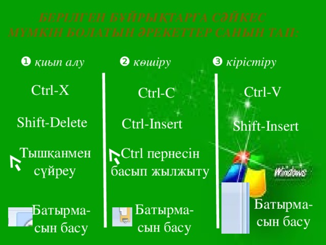 Берілген бұйрықтарға сәйкес Мүмкін болатын әрекеттер санын тап:  ❶ қиып алу ❷ көшіру ❸ кірістіру Ctrl-X Ctrl-V Ctrl-C Shift-Delete Ctrl-Insert Shift-Insert Тышқанмен сүйреу Ctrl пернесін басып жылжыту Батырма-сын басу Батырма-сын басу Батырма-сын басу