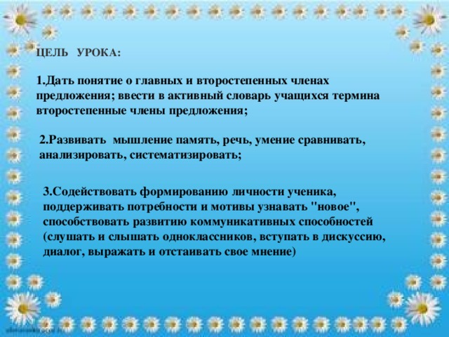 ЦЕЛЬ УРОКА:  1.Дать понятие о главных и второстепенных членах предложения; ввести в активный словарь учащихся термина второстепенные члены предложения;   2.Развивать мышление память, речь, умение сравнивать, анализировать, систематизировать;    3.Содействовать формированию личности ученика, поддерживать потребности и мотивы узнавать 