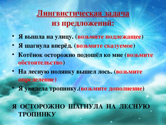 Лингвистическая задача  из предложений: Я вышла на улицу. ( возьмите подлежащее ) Я шагнула вперёд. ( возьмите сказуемое ) Котёнок осторожно подошёл ко мне ( возьмите обстоятельство ) На лесную полянку вышел лось. ( возьмите определение) Я увидела тропинку.( возьмите дополнение )  Я ОСТОРОЖНО ШАГНУЛА НА ЛЕСНУЮ ТРОПИНКУ