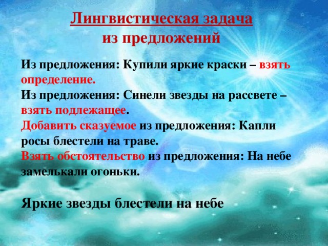 Лингвистическая задача  из предложений Из предложения: Купили яркие краски – взять определение.  Из предложения: Синели звезды на рассвете – взять подлежащее .  Добавить сказуемое из предложения: Капли росы блестели на траве.  Взять обстоятельство из предложения: На небе замелькали огоньки.  Яркие звезды блестели на небе