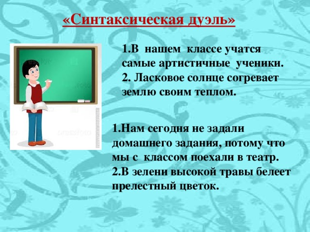 «Синтаксическая дуэль» 1.В нашем классе учатся самые артистичные ученики. 2. Ласковое солнце согревает землю своим теплом.  1.Нам сегодня не задали домашнего задания, потому что мы с классом поехали в театр. 2.В зелени высокой травы белеет прелестный цветок.