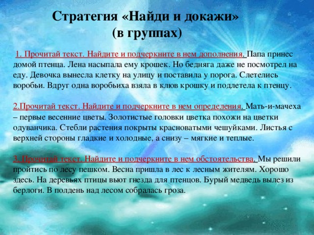 Стратегия «Найди и докажи»  (в группах)   1. Прочитай текст. Найдите и подчеркните в нем дополнения .  Папа принес домой птенца. Лена насыпала ему крошек. Но бедняга даже не посмотрел на еду. Девочка вынесла клетку на улицу и поставила у порога. Слетелись воробьи. Вдруг одна воробьиха взяла в клюв крошку и подлетела к птенцу.   2.Прочитай текст. Найдите и подчеркните в нем определения .  Мать-и-мачеха – первые весенние цветы. Золотистые головки цветка похожи на цветки одуванчика. Стебли растения покрыты красноватыми чешуйками. Листья с верхней стороны гладкие и холодные, а снизу – мягкие и теплые. 3. Прочитай текст. Найдите и подчеркните в нем обстоятельства .  Мы решили пройтись по лесу пешком. Весна пришла в лес к лесным жителям. Хорошо здесь. На деревьях птицы вьют гнезда для птенцов. Бурый медведь вылез из берлоги. В полдень над лесом собралась гроза. 