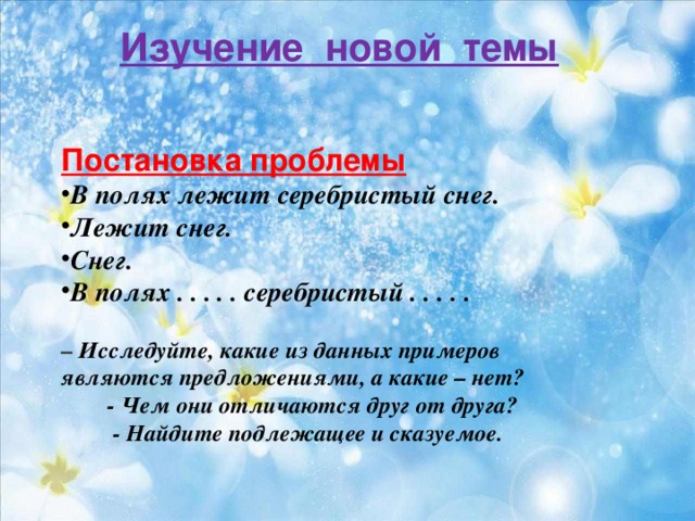 Изучение новой темы    Постановка проблемы В полях лежит серебристый снег. Лежит снег. Снег. В полях . . . . . серебристый . . . . .  – Исследуйте, какие из данных примеров являются предложениями, а какие – нет?  - Чем они отличаются друг от друга?  - Найдите подлежащее и сказуемое.