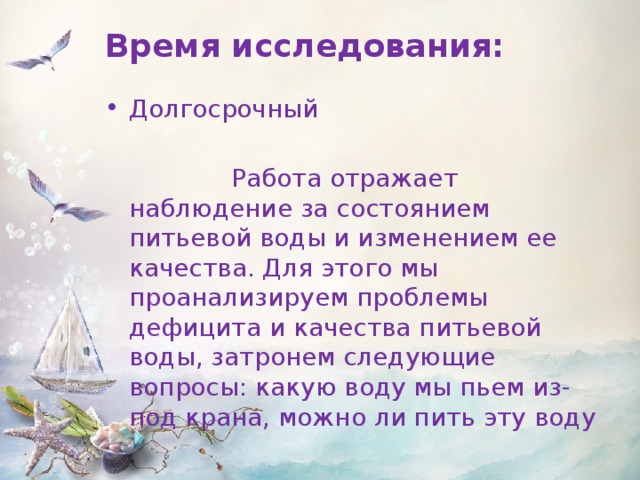 Время исследования: Долгосрочный  Работа отражает наблюдение за состоянием питьевой воды и изменением ее качества. Для этого мы проанализируем проблемы дефицита и качества питьевой воды, затронем следующие вопросы: какую воду мы пьем из-под крана, можно ли пить эту воду