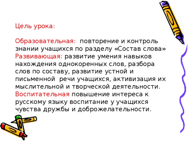 Цель урока:   Образовательная: повторение и контроль знании учащихся по разделу «Состав слова»  Развивающая: развитие умения навыков нахождения однокоренных слов, разбора слов по составу, развитие устной и письменной речи учащихся, активизация их мыслительной и творческой деятельности.  Воспитательная повышение интереса к русскому языку воспитание у учащихся чувства дружбы и доброжелательности.