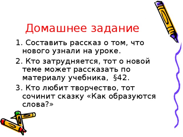 Домашнее задание 1. Составить рассказ о том, что нового узнали на уроке. 2. Кто затрудняется, тот о новой теме может рассказать по материалу учебника, § 42. 3. Кто любит творчество, тот сочинит сказку «Как образуются слова?»