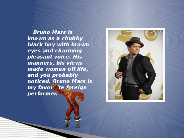 Bruno Mars is known as a chubby black boy with brown eyes and charming pleasant voice. His manners, his views made women off life, and you probably noticed. Bruno Mars is my favourite foreign performer.
