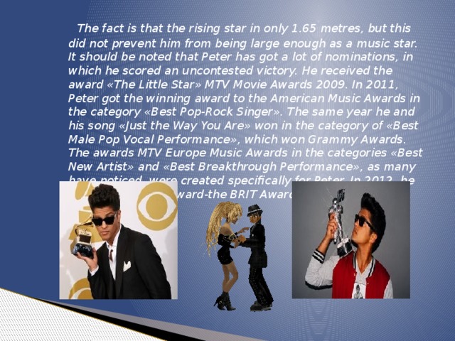 The fact is that the rising star in only 1.65 metres, but this did not prevent him from being large enough as a music star. It should be noted that Peter has got a lot of nominations, in which he scored an uncontested victory. He received the award «The Little Star» MTV Movie Awards 2009. In 2011, Peter got the winning award to the American Music Awards in the category «Best Pop-Rock Singer». The same year he and his song «Just the Way You Are» won in the category of «Best Male Pop Vocal Performance», which won Grammy Awards. The awards MTV Europe Music Awards in the categories «Best New Artist» and «Best Breakthrough Performance», as many have noticed, were created specifically for Peter. In 2012, he received another award-the BRIT Awards in the category «Foreign Singer».