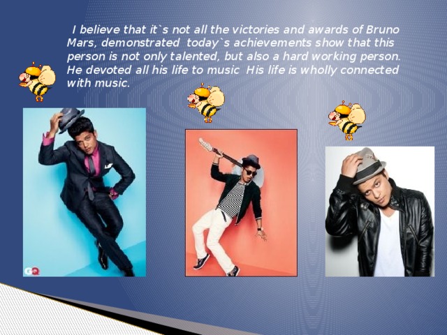 I believe that it`s not all the victories and awards of Bruno Mars, demonstrated today`s achievements show that this person is not only talented, but also a hard working person. He devoted all his life to music His life is wholly connected with music.