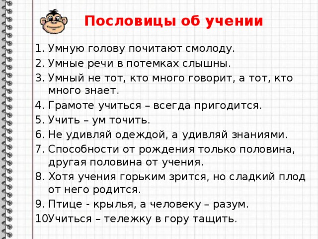 Пословицы об учении Умную голову почитают смолоду. Умные речи в потемках слышны. Умный не тот, кто много говорит, а тот, кто много знает. Грамоте учиться – всегда пригодится. Учить – ум точить. Не удивляй одеждой, а удивляй знаниями. Способности от рождения только половина, другая половина от учения. Хотя учения горьким зрится, но сладкий плод от него родится. Птице - крылья, а человеку – разум. Учиться – тележку в гору тащить.