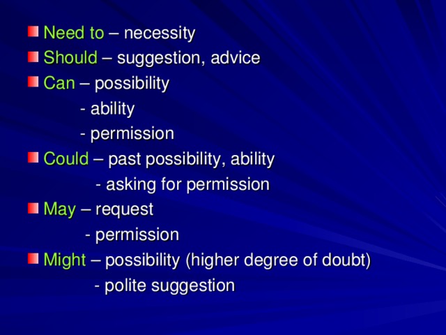 Need to  – necessity Should  – suggestion, advice Can  – possibility  - ability  - permission Could  – past possibility, ability    - asking for permission May  – request   - permission Might  – possibility (higher degree of doubt)