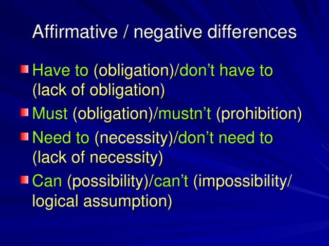 Affirmative / negative differences Have to (obligation)/ don’t have to (lack of obligation) Must (obligation)/ mustn’t (prohibition) Need to (necessity)/ don’t need to (lack of necessity) Can (possibility)/ can’t (impossibility/  logical assumption)