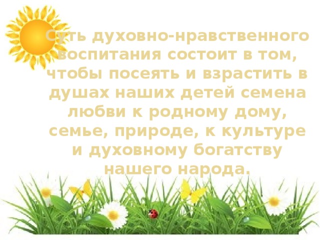 Суть духовно-нравственного воспитания состоит в том, чтобы посеять и взрастить в душах наших детей семена любви к родному дому, семье, природе, к культуре и духовному богатству нашего народа.