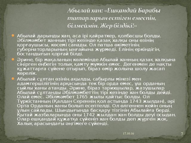 Абылай дарынды хан, аса ірі қайраткер, қолбасшы болды. Әбілмәмбет ханның тірі кезінде қазақ халқы оны өзінің қорғаушысы, көсемі санады. Ол патша өкіметінің губернаторларының ыңғайына жүрмеді. Елінің еркіндігін, бостандығын қорғай білді. Әрине, бір мақаланың көлемінде Абылай ханның қазақ халқына сіңірген еңбегін толық қамту мүмкін емес. Дегенмен де нақты құжаттарға сүйене отырып, біраз өмір жолына шолу жасап көрелік. Абылай сұлтан өзінің ақылды, сабырлы мінезі мен адамгершілігінің арқасында тек бір орда емес, үш орданың сыйлы ханы атанды. Әрине, біраз тарихшылар, жазушылар Абылай сұлтанды Әбілмәмбеттің тірі кезінде хан болды дейді. Олай емес. Әбілмәмбет 1765 жылы қайтыс болды. Ол Түркістанның (Қалдан Сереннің қол астында 1743 жылдан), әрі Орта Орданың ханы болып есептелді. Ол өлгеннен кейін оның ұлын сайлады. Шындығында басқару тізгінін Абылайға берді. Қытай жазбаларында оны 1742 жылдан хан болды деуі осыдан. Олар ешқандай құжатқа сүйеніп хан болды деп жүрген жоқ. Халық арасындағы әңгімеге сүйенді.