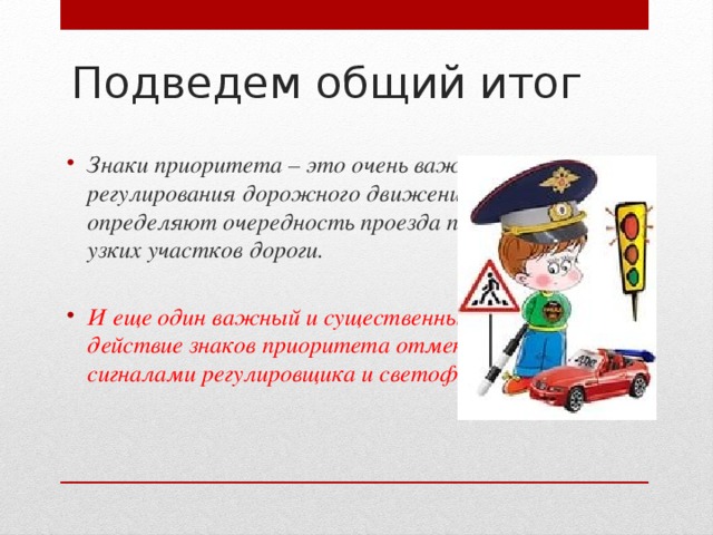 Подведем общий итог   Знаки приоритета – это очень важное средство регулирования дорожного движения. Они определяют очередность проезда пересечений и узких участков дороги.