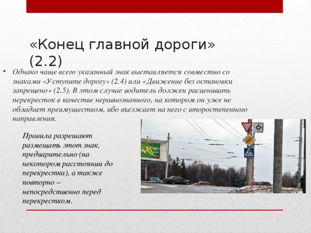 Однако чаще всего указанный знак выставляется совместно со знаками «Уступите дорогу» (2.4) или «Движение без остановки запрещено» (2.5). В этом случае водитель должен расценивать перекресток в качестве неравнозначного, на котором он уже не обладает преимуществом, ибо въезжает на него с второстепенного направления.