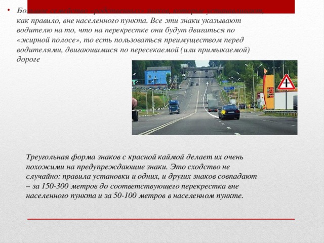 Большое семейство «родственных» знаков, которые устанавливают, как правило, вне населенного пункта. Все эти знаки указывают водителю на то, что на перекрестке они будут двигаться по «жирной полосе», то есть пользоваться преимуществом перед водителями, двигающимися по пересекаемой (или примыкаемой) дороге