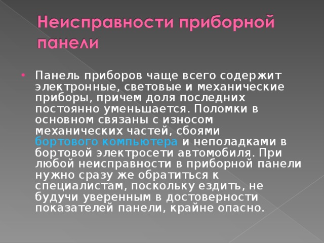 Панель приборов чаще всего содержит электронные, световые и механические приборы, причем доля последних постоянно уменьшается. Поломки в основном связаны с износом механических частей, сбоями  бортового компьютера  и неполадками в бортовой электросети автомобиля. При любой неисправности в приборной панели нужно сразу же обратиться к специалистам, поскольку ездить, не будучи уверенным в достоверности показателей панели, крайне опасно.