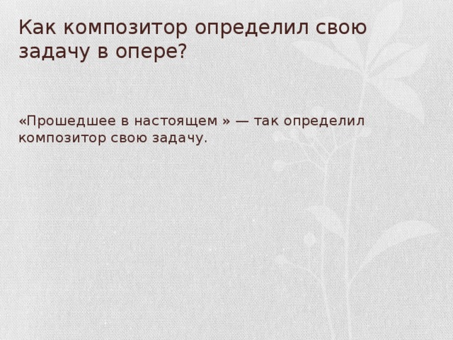 Как композитор определил свою задачу в опере? «Прошедшее в настоящем » — так определил композитор свою задачу.