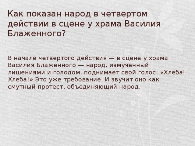 Как показан народ в четвертом действии в сцене у храма Василия Блаженного?  В начале четвертого действия — в сцене у храма Василия Блаженного — народ, изму­ченный лишениями и голодом, поднимает свой голос: «Хлеба! Хлеба!» Это уже требование. И звучит оно как смутный протест, объединя­ющий народ.