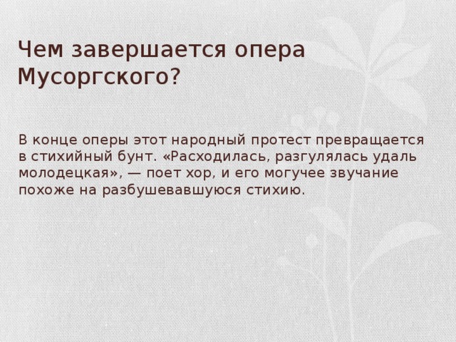 Чем завершается опера Мусоргского? В конце оперы этот народный протест пре­вращается в стихийный бунт. «Расходилась, разгулялась удаль молодецкая», — поет хор, и его могучее звучание похоже на разбушевавшу­юся стихию.