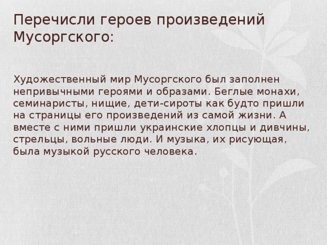 Перечисли героев произведений Мусоргского: Художественный мир Мусоргского был заполнен непривычными героями и образами. Беглые монахи, семинаристы, нищие, дети-си­роты как будто пришли на страницы его произ­ведений из самой жизни. А вместе с ними при­шли украинские хлопцы и дивчины, стрельцы, вольные люди. И музыка, их рисующая, была музыкой русского человека.