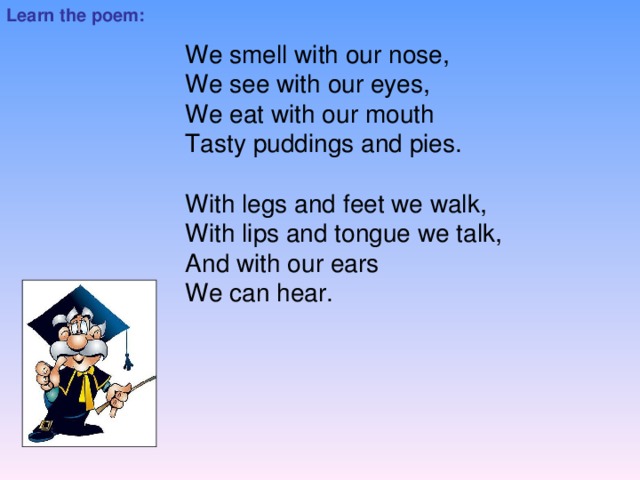 Learn the poem: We smell with our nose, We see with our eyes, We eat with our mouth Tasty puddings and pies.   With legs and feet we walk, With lips and tongue we talk, And with our ears We can hear.