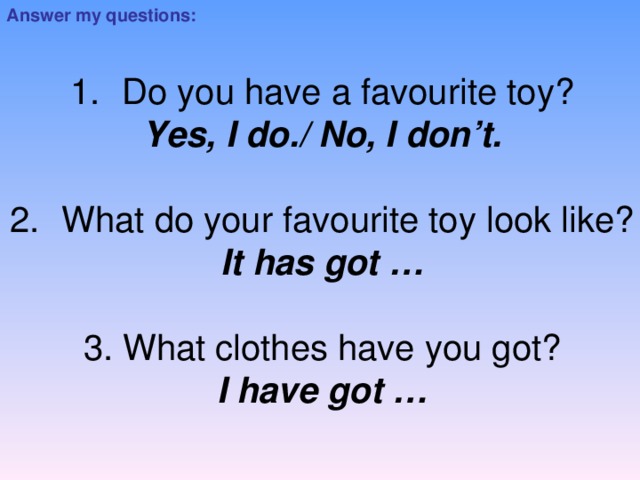 Answer my questions: Do you have a favourite toy? Yes, I do./ No, I don’t. What do your favourite toy look like? It has got … 3. What clothes have you got? I have got …