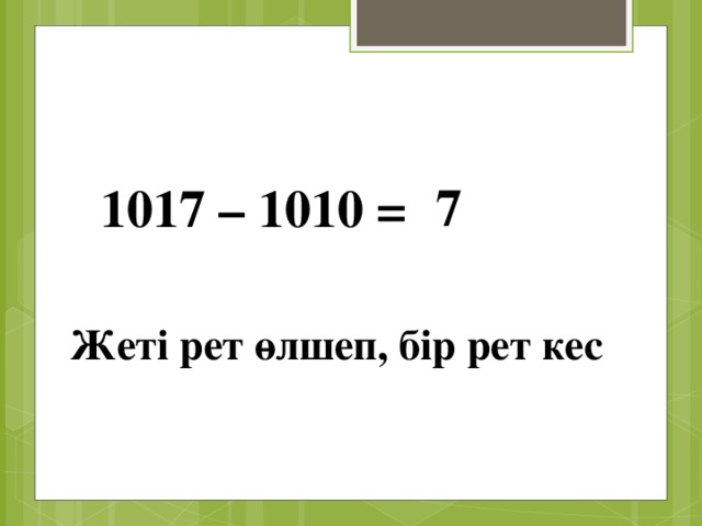 7 1017 – 1010 = Жеті рет өлшеп, бір рет кес