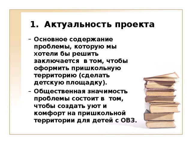 Актуальность проекта    Основное содержание проблемы, которую мы хотели бы решить заключается в том, чтобы оформить пришкольную территорию (сделать детскую площадку). Общественная значимость проблемы состоит в том, чтобы создать уют и комфорт на пришкольной территории для детей с ОВЗ. Основное содержание проблемы, которую мы хотели бы решить заключается в том, чтобы оформить пришкольную территорию (сделать детскую площадку). Общественная значимость проблемы состоит в том, чтобы создать уют и комфорт на пришкольной территории для детей с ОВЗ.