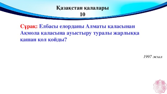 Қазақстан қалалары 10 Сұрақ: Елбасы елорданы Алматы қаласынан Ақмола қаласына ауыстыру туралы жарлыққа қашан қол қойды?  1997 жыл