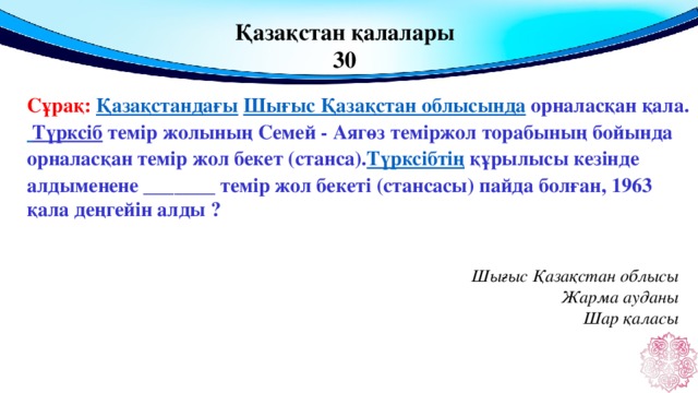 Қазақстан қалалары 30 Сұрақ: Қазақстандағы   Шығыс Қазақстан облысында  орналасқан қала.  Түрксіб  темір жолының Семей - Аягөз теміржол торабының бойында орналасқан темір жол бекет (станса). Түрксібтің  құрылысы кезінде алдыменене _______ темір жол бекеті (стансасы) пайда болған, 1963 қала деңгейін алды ? Шығыс Қазақстан облысы Жарма ауданы Шар қаласы