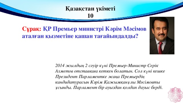 Қазақстан үкіметі 10 Сұрақ: ҚР Премьер министрі Кәрім Мәсімов аталған қызметіне қашан тағайындалды?  2014 жылдың 2 сәуір күні Премьер-Министр Серік Ахметов отставкаға кеткен болатын. Сол күні кешке Президент Парламентке жаңа Премьердің кандидатурасын Кәрім Қажымқанұлы Мәсімовты ұсынды. Парламент бір ауыздан қолдап дауыс берді.