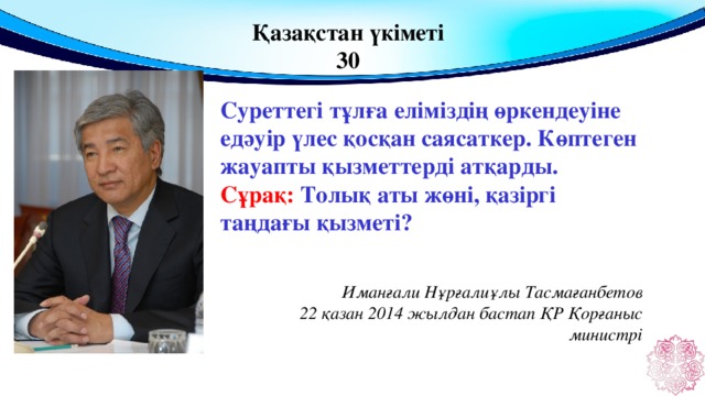 Қазақстан үкіметі 30 Суреттегі тұлға еліміздің өркендеуіне едәуір үлес қосқан саясаткер. Көптеген жауапты қызметтерді атқарды. Сұрақ: Толық аты жөні, қазіргі таңдағы қызметі?  Иманғали Нұрғалиұлы Тасмағанбетов 22 қазан 2014 жылдан бастап ҚР Қорғаныс министрі