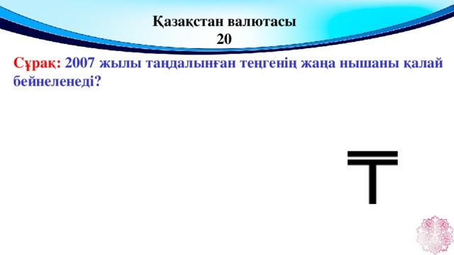 Қазақстан валютасы 20 Сұрақ: 2007 жылы таңдалынған теңгенің жаңа нышаны қалай бейнеленеді?