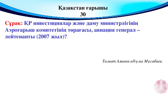 Қазақстан ғарышы 30 Сұрақ: ҚР инвестициялар және даму министрлігінің Аэроғарыш комитетінің төрағасы, авиация генерал – лейтенанты (2007 жыл)? Талғат Амангелдіұлы Мұсабаев.