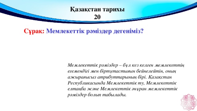 Қазақстан тарихы 20 Сұрақ: Мемлекеттік рәміздер дегеніміз?  Мемлекеттік рәміздер – бұл кез келген мемлекеттің егемендігі мен біртұтастығын бейнелейтін, оның ажырағысыз атрибуттарының бірі. Қазақстан Республикасында Мемлекеттік ту, Мемлекеттік елтаңба және Мемлекеттік әнұран мемлекеттік рәміздер болып табылады.