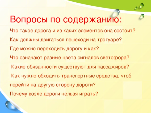 Вопросы по содержанию:  Что такое дорога и из каких элементов она состоит?  Как должны двигаться пешеходи на тротуаре?  Где можно переходить дорогу и как?  Что означают разные цвета сигналов светофора?   Какие обязанности существуют для пассажиров?  Как нужно обходить транспортные средства, чтоб перейти на другую сторону дороги?  Почему возле дороги нельзя играть?