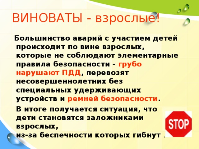 ВИНОВАТЫ  - взрослые!  Большинство аварий с участием детей происходит по вине взрослых, которые не соблюдают элементарные правила безопасности - грубо нарушают ПДД , перевозят несовершеннолетних без специальных удерживающих устройств и ремней безопасности .  В итоге получается ситуация, что дети становятся заложниками взрослых,  из-за беспечности которых гибнут .