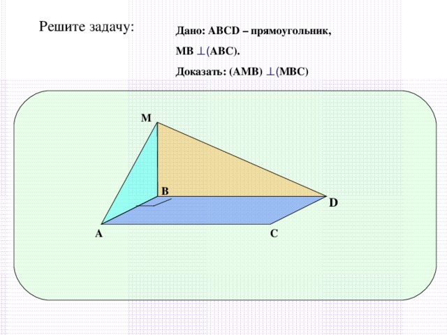 Решите задачу: Дано: АВС D – прямоугольник, МВ ⊥ ( АВС). Доказать: (АМВ) ⊥ ( МВС) М В D А С