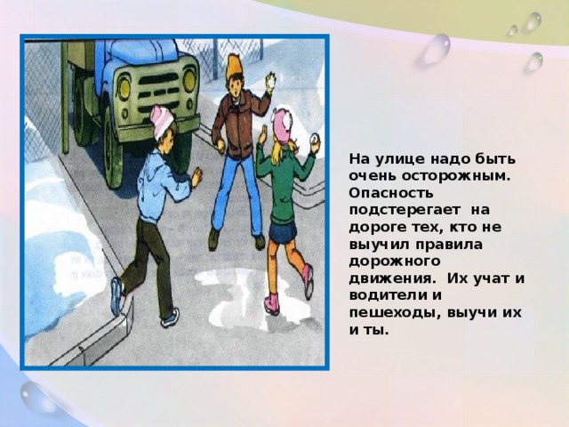 На улице надо быть очень осторожным. Опасность подстерегает на дороге тех, кто не выучил правила дорожного движения. Их учат и водители и пешеходы, выучи их и ты.