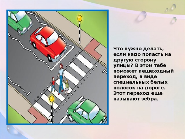 Что нужно делать, если надо попасть на другую сторону улицы? В этом тебе поможет пешеходный переход, в виде специальных белых полосок на дороге. Этот переход еще называют зебра.