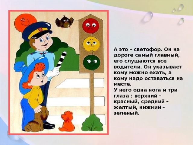 А это – светофор. Он на дороге самый главный, его слушаются все водители. Он указывает кому можно ехать, а кому надо оставаться на месте. У него одна нога и три глаза : верхний – красный, средний – желтый, нижний – зеленый.