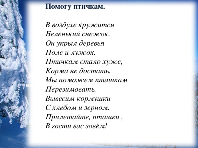 Помогу птичкам.  В воздухе кружится   Беленький снежок.  Он укрыл деревья  Поле и лужок. Птичкам стало хуже,  Корма не достать.   Мы поможем пташкам  Перезимовать. Вывесим кормушки  С хлебом и зерном.  Прилетайте, пташки ,   В гости вас зовём! 