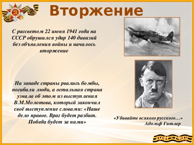 Вторжение С рассветом 22 июня 1941 года на СССР обрушился удар 140 дивизий без объявления войны и началось вторжение На западе страны рвались бомбы, погибали люди, а остальная страна узнала об этом из выступления В.М.Молотова, который закончил своё выступление словами: «Наше дело правое. Враг будет разбит. Победа будет за нами» «Убивайте всякого русского…»  Адольф Гитлер