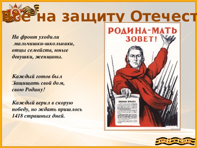 Все на защиту Отечества! На фронт уходили  мальчишки-школьники, отцы семейств, юные девушки, женщины.   Каждый готов был Защищать свой дом, свою Родину!  Каждый верил в скорую победу, но ждать пришлось 1418 страшных дней.