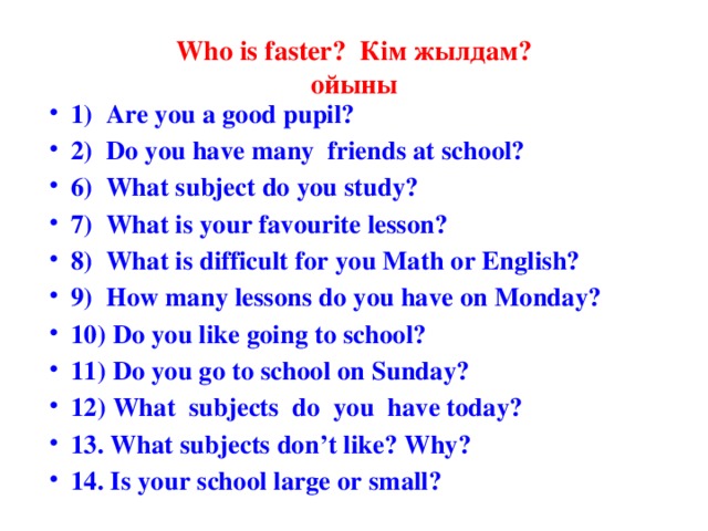 Who is faster? Кім жылдам?  ойыны 1) Are you a good pupil? 2) Do you have many friends at school? 6) What subject do you study? 7) What is your favourite lesson? 8) What is difficult for you Math or English? 9) How many lessons do you have on Monday? 10) Do you like going to school? 11) Do you go to school on Sunday?  12) What subjects do you have today? 13. What subjects don’t like? Why?  14. Is your school large or small?