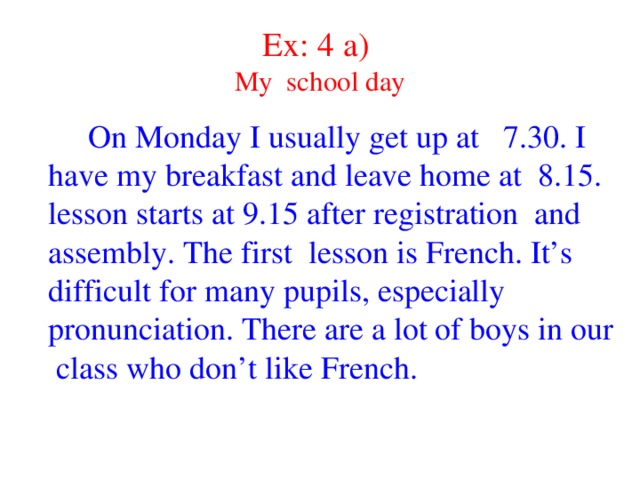 Ex: 4 a)  My school day  On Monday I usually get up at 7.30. I have my breakfast and leave home at 8.15. lesson starts at 9.15 after registration and assembly. The first lesson is French. It’s difficult for many pupils, especially pronunciation. There are a lot of boys in our class who don’t like French.