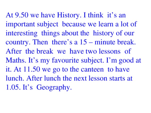 At 9.50 we have History. I think it’s an important subject because we learn a lot of interesting things about the history of our country. Then there’s a 15 – minute break. After the break we have two lessons of Maths. It’s my favourite subject. I’m good at it. At 11.50 we go to the canteen to have lunch. After lunch the next lesson starts at 1.05. It’s Geography.