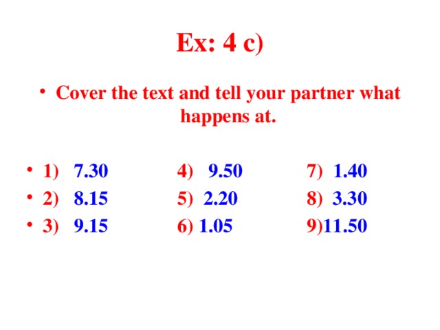 Ex: 4 c) Cover the text and tell your partner what happens at.  1) 7.30 4) 9.50 7) 1.40 2) 8.15 5) 2.20 8) 3.30 3) 9.15 6) 1.05 9) 11.50